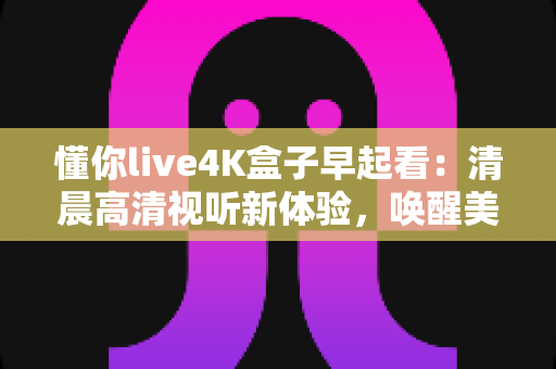 懂你live4K盒子早起看：清晨高清视听新体验，唤醒美好一天的智能观影指南