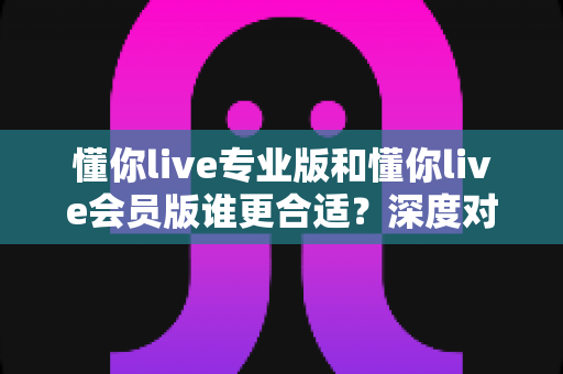 懂你live专业版和懂你live会员版谁更合适?深度对比解析助你精准选择最优学习方案 懂你live专业版和懂你live会员版谁更合适?深度对比解析助你精准选择最优学习方案