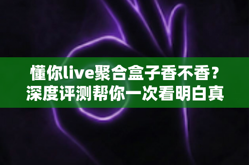 懂你live聚合盒子香不香?深度评测帮你一次看明白真实体验 懂你live聚合盒子香不香?深度评测帮你一次看明白真实体验