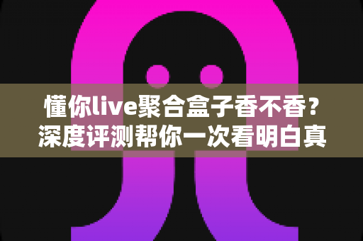 懂你live聚合盒子香不香？深度评测帮你一次看明白真实体验