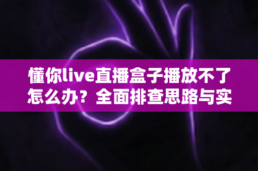懂你live直播盒子播放不了怎么办？全面排查思路与实用修复指南一次讲清