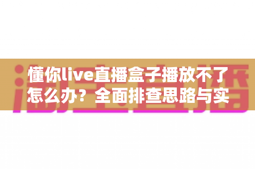 懂你live直播盒子播放不了怎么办？全面排查思路与实用修复指南一次讲清