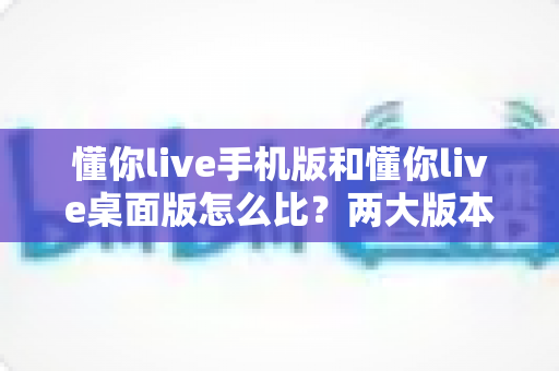 懂你live手机版和懂你live桌面版怎么比?两大版本全方位深度对比,助你选出最佳使用方案 懂你live手机版和懂你live桌面版怎么比?两大版本全方位深度对比,助你选出最佳使用方案