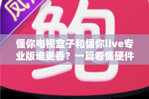 懂你电视盒子和懂你live专业版谁更香？一篇看懂硬件与软件观影方案的全维度对比指南