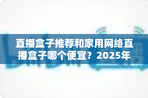 直播盒子推荐和家用网络直播盒子哪个便宜?2025年新手必备的高性价比选购全指南 直播盒子推荐和家用网络直播盒子哪个便宜?2025年新手必备的高性价比选购全指南