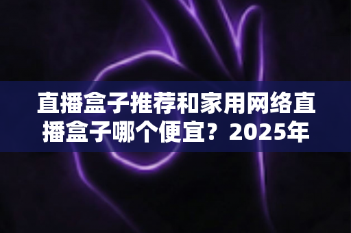 直播盒子推荐和家用网络直播盒子哪个便宜？2025年新手必备的高性价比选购全指南
