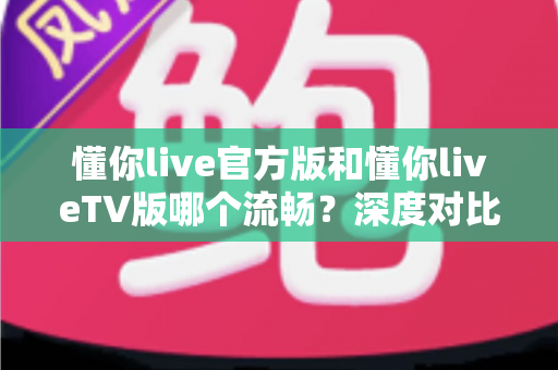 懂你live官方版和懂你liveTV版哪个流畅？深度对比解析助你选出最佳观影方案