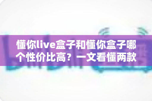 懂你live盒子和懂你盒子哪个性价比高?一文看懂两款电视盒子的真实差距,帮你把钱花在刀刃上 懂你live盒子和懂你盒子哪个性价比高?一文看懂两款电视盒子的真实差距,帮你把钱花在刀刃上