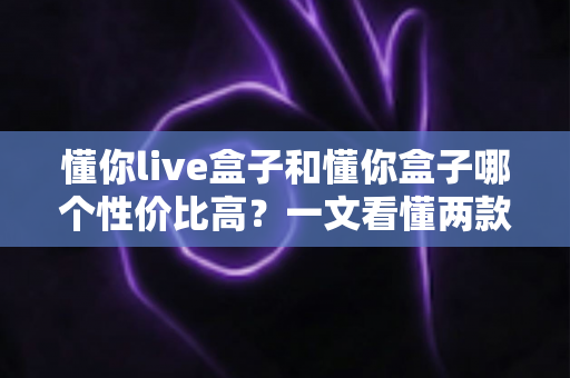 懂你live盒子和懂你盒子哪个性价比高？一文看懂两款电视盒子的真实差距，帮你把钱花在刀刃上