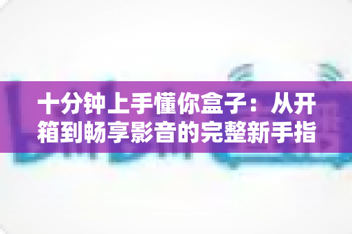 十分钟上手懂你盒子:从开箱到畅享影音的完整新手指南 十分钟上手懂你盒子:从开箱到畅享影音的完整新手指南