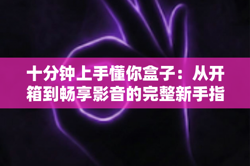 十分钟上手懂你盒子：从开箱到畅享影音的完整新手指南