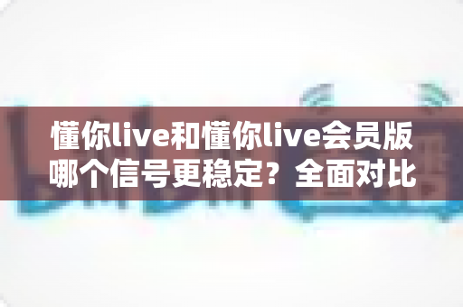 懂你live和懂你live会员版哪个信号更稳定？全面对比解析与选购指南