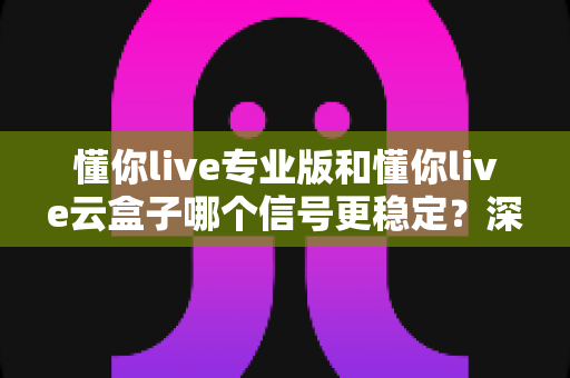 懂你live专业版和懂你live云盒子哪个信号更稳定？深度对比评测帮你选对设备