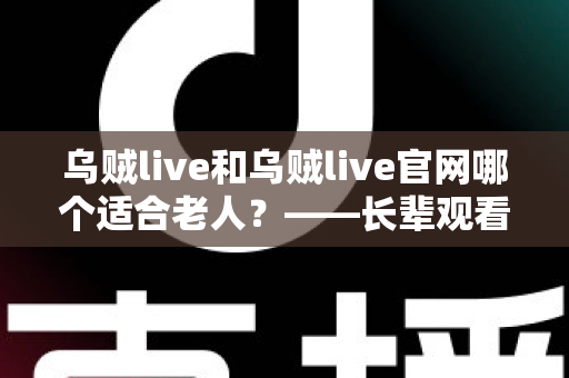 乌贼live和乌贼live官网哪个适合老人?——长辈观看直播方式选择全攻略 乌贼live和乌贼live官网哪个适合老人?——长辈观看直播方式选择全攻略