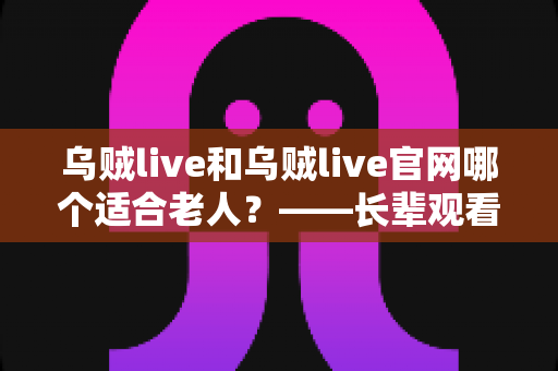 乌贼live和乌贼live官网哪个适合老人？——长辈观看直播方式选择全攻略