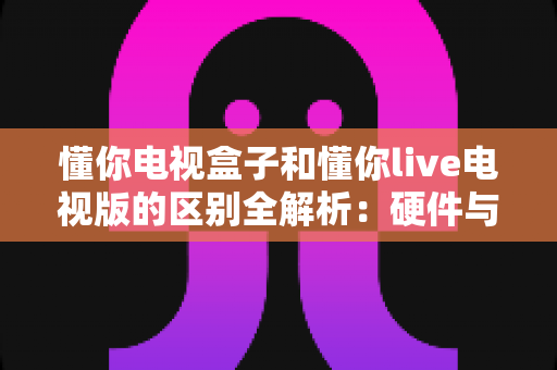 懂你电视盒子和懂你live电视版的区别全解析:硬件与软件怎么选?一文看懂两者差异帮你避坑 懂你电视盒子和懂你live电视版的区别全解析:硬件与软件怎么选?一文看懂两者差异帮你避坑