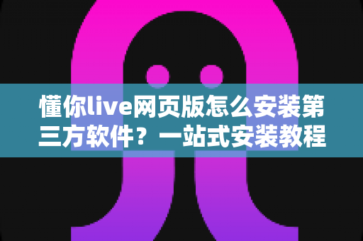 懂你live网页版怎么安装第三方软件？一站式安装教程与安全避坑指南