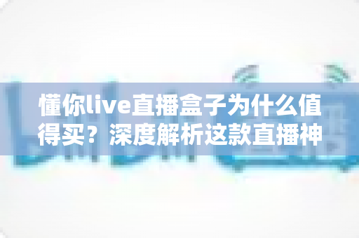 懂你live直播盒子为什么值得买?深度解析这款直播神器的核心优势与真实价值 懂你live直播盒子为什么值得买?深度解析这款直播神器的核心优势与真实价值