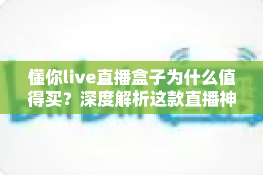 懂你live直播盒子为什么值得买?深度解析这款直播神器的核心优势与真实价值 懂你live直播盒子为什么值得买?深度解析这款直播神器的核心优势与真实价值