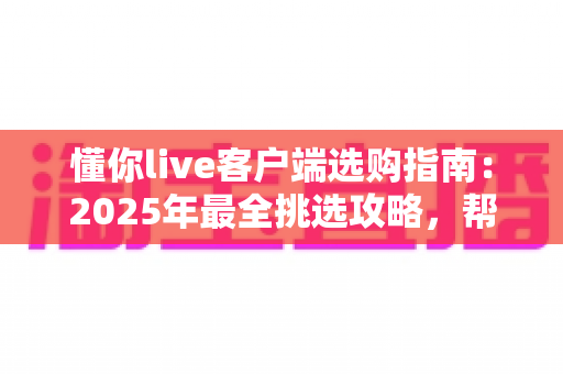 懂你live客户端选购指南：2025年最全挑选攻略，帮你找到最适合的观看体验