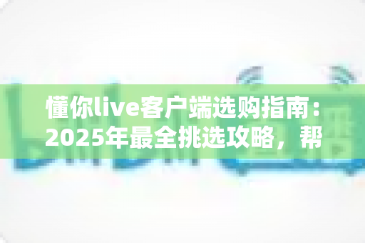 懂你live客户端选购指南：2025年最全挑选攻略，帮你找到最适合的观看体验