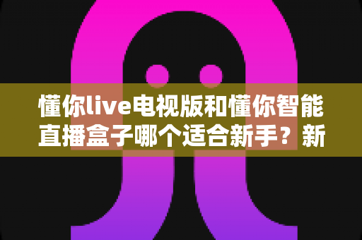 懂你live电视版和懂你智能直播盒子哪个适合新手?新手选购全攻略一文读懂 懂你live电视版和懂你智能直播盒子哪个适合新手?新手选购全攻略一文读懂