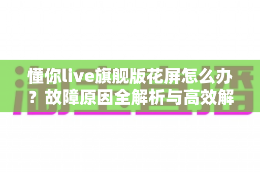 懂你live旗舰版花屏怎么办？故障原因全解析与高效解决指南
