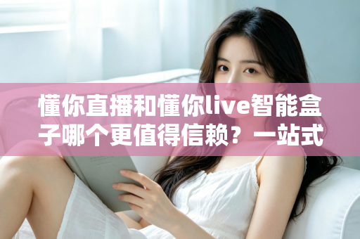 懂你直播和懂你live智能盒子哪个更值得信赖?一站式深度对比与选购避坑指南 懂你直播和懂你live智能盒子哪个更值得信赖?一站式深度对比与选购避坑指南