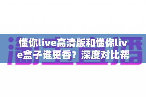 懂你live高清版和懂你live盒子谁更香？深度对比帮你选出最适合自己的观看方案