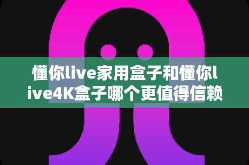懂你live家用盒子和懂你live4K盒子哪个更值得信赖？2025年深度选购指南帮你避坑省钱