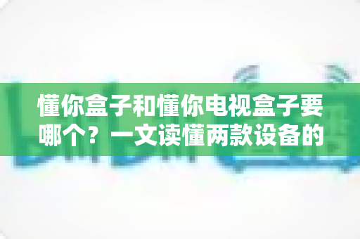 懂你盒子和懂你电视盒子要哪个？一文读懂两款设备的核心差异与选购技巧