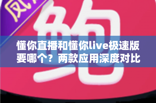 懂你直播和懂你live极速版要哪个？两款应用深度对比与选择全攻略