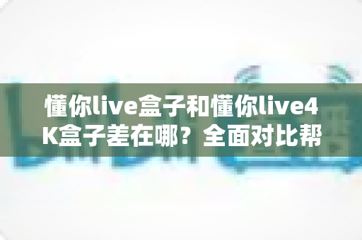 懂你live盒子和懂你live4K盒子差在哪？全面对比帮你选对不选贵