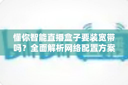 懂你智能直播盒子要装宽带吗?全面解析网络配置方案与直播稳定性指南 懂你智能直播盒子要装宽带吗?全面解析网络配置方案与直播稳定性指南