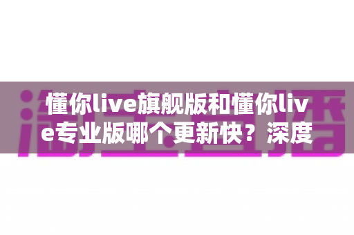 懂你live旗舰版和懂你live专业版哪个更新快？深度解析两大版本更新速度与选择指南