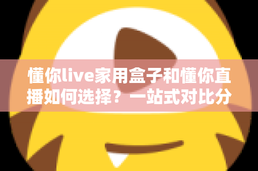 懂你live家用盒子和懂你直播如何选择？一站式对比分析与实用选购指南