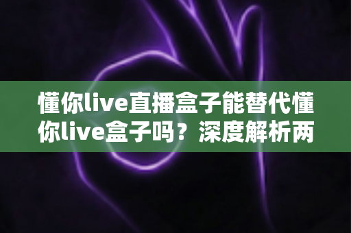 懂你live直播盒子能替代懂你live盒子吗?深度解析两款设备的区别、功能对比与选购建议 懂你live直播盒子能替代懂你live盒子吗?深度解析两款设备的区别、功能对比与选购建议