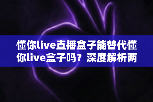 懂你live直播盒子能替代懂你live盒子吗？深度解析两款设备的区别、功能对比与选购建议