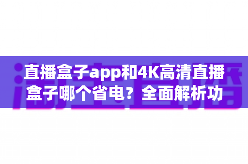直播盒子app和4K高清直播盒子哪个省电？全面解析功耗差异与省电使用指南