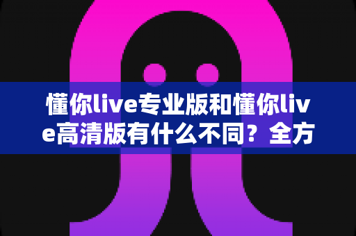 懂你live专业版和懂你live高清版有什么不同?全方位深度对比解析,帮你一次选对版本 懂你live专业版和懂你live高清版有什么不同?全方位深度对比解析,帮你一次选对版本