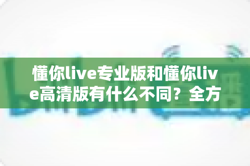 懂你live专业版和懂你live高清版有什么不同?全方位深度对比解析,帮你一次选对版本 懂你live专业版和懂你live高清版有什么不同?全方位深度对比解析,帮你一次选对版本