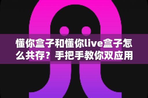 懂你盒子和懂你live盒子怎么共存?手把手教你双应用同装的完整方案与避坑指南 懂你盒子和懂你live盒子怎么共存?手把手教你双应用同装的完整方案与避坑指南