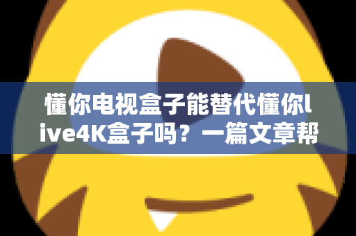 懂你电视盒子能替代懂你live4K盒子吗？一篇文章帮你彻底搞懂选购难题