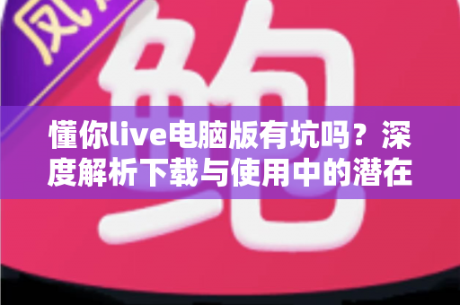 懂你live电脑版有坑吗？深度解析下载与使用中的潜在风险及避坑全攻略