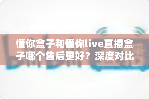 懂你盒子和懂你live直播盒子哪个售后更好？深度对比解析与选购避坑指南