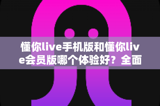 懂你live手机版和懂你live会员版哪个体验好？全面对比分析与选择指南
