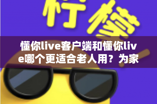 懂你live客户端和懂你live哪个更适合老人用？为家中长辈挑选直播工具的完整指南
