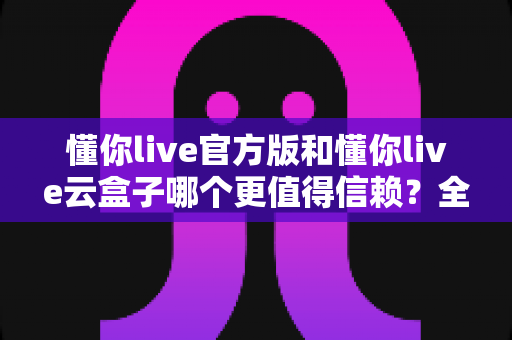 懂你live官方版和懂你live云盒子哪个更值得信赖？全面对比分析与安全使用指南