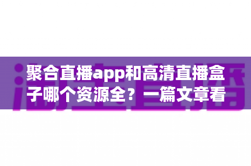 聚合直播app和高清直播盒子哪个资源全？一篇文章看懂两者差异，选对不花冤枉钱