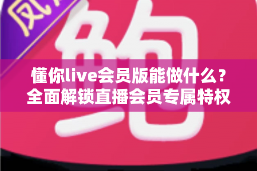 懂你live会员版能做什么？全面解锁直播会员专属特权与实用功能深度解析